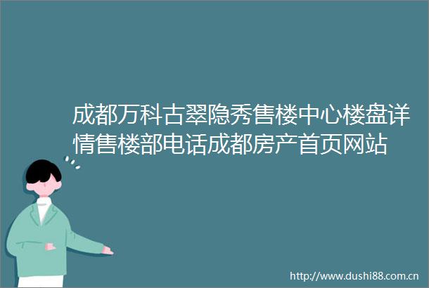 成都万科古翠隐秀售楼中心楼盘详情售楼部电话成都房产首页网站