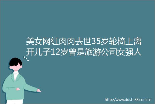 美女网红肉肉去世35岁轮椅上离开儿子12岁曾是旅游公司女强人