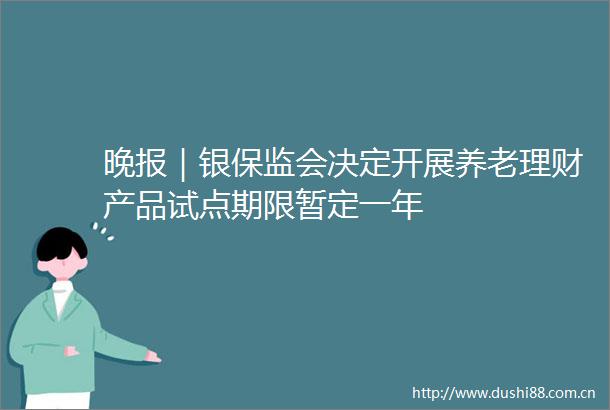 晚报｜银保监会决定开展养老理财产品试点期限暂定一年