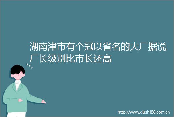 湖南津市有个冠以省名的大厂据说厂长级别比市长还高