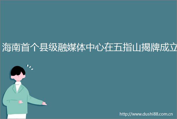 海南首个县级融媒体中心在五指山揭牌成立