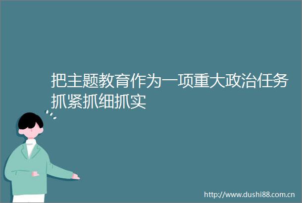 把主题教育作为一项重大任务抓紧抓细抓实