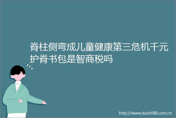 脊柱侧弯成儿童健康第三危机千元护脊书包是智商税吗