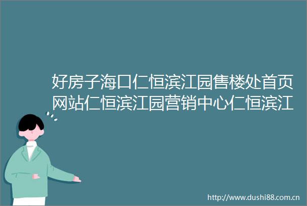 好房子海口仁恒滨江园售楼处首页网站仁恒滨江园营销中心仁恒滨江园欢迎您楼盘详情备案价户型图售楼处