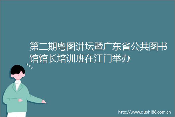 第二期粤图讲坛暨广东省公共图书馆馆长培训班在江门举办
