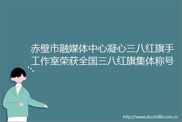 赤壁市融媒体中心凝心三八红旗手工作室荣获全国三八红旗集体称号
