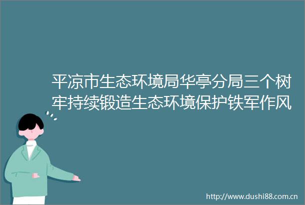 平凉市生态环境局华亭分局三个树牢持续锻造生态环境保护铁军作风建设
