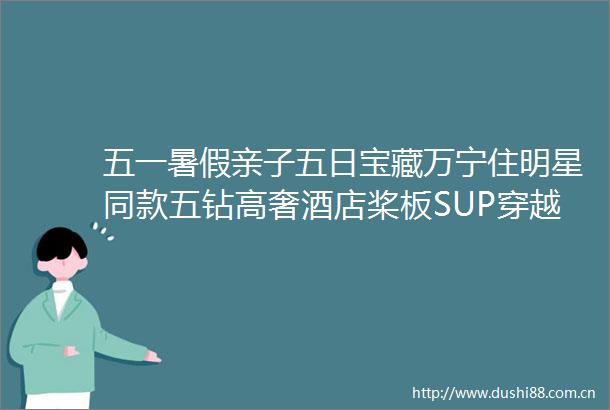 五一暑假亲子五日宝藏万宁住明星同款五钻高奢酒店桨板SUP穿越雨林秘境冲浪浮潜海岛度假的N种方式
