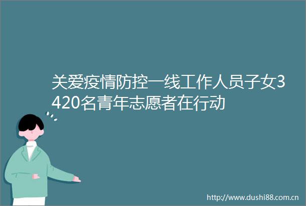 关爱疫情防控一线工作人员子女3420名青年志愿者在行动