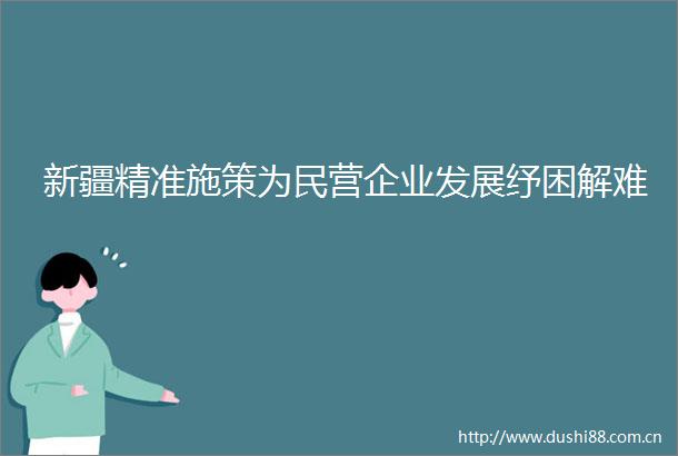 新疆精准施策为民营企业发展纾困解难