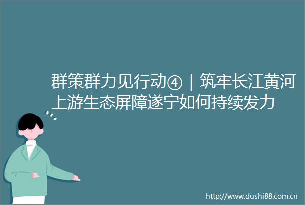 群策群力见行动④｜筑牢长江黄河上游生态屏障遂宁如何持续发力