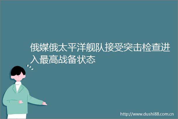 俄媒俄太平洋舰队接受突击检查进入最高战备状态