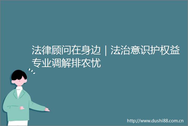 顾问在身边｜法治意识护权益专业调解排农忧