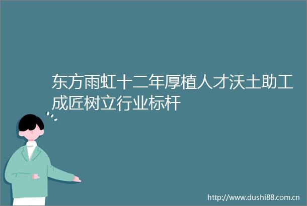 东方雨虹十二年厚植人才沃土助工成匠树立行业标杆