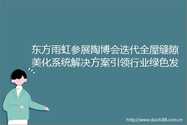 东方雨虹参展陶博会迭代全屋缝隙美化系统解决方案引领行业绿色发展