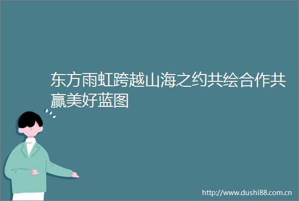 东方雨虹跨越山海之约共绘合作共赢美好蓝图