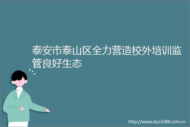 泰安市泰山区全力营造校外培训监管良好生态