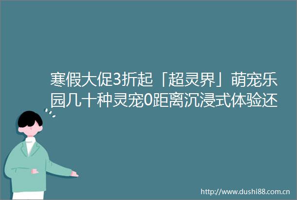 寒假大促3折起「超灵界」萌宠乐园几十种灵宠0距离沉浸式体验还赠下午茶套餐哦
