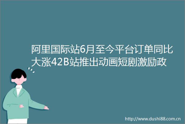 阿里国际站6月至今平台订单同比大涨42B站推出动画短剧激励政策