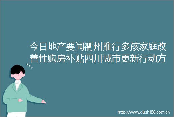 今日地产要闻衢州推行多孩家庭改善性购房补贴四川城市更新行动方案启动约600个重点片区约3800个项目