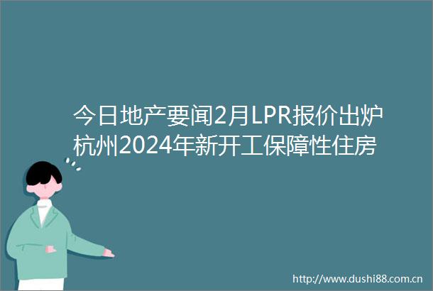 今日地产要闻2月LPR报价出炉杭州2024年新开工保障性住房不少于100万平方米