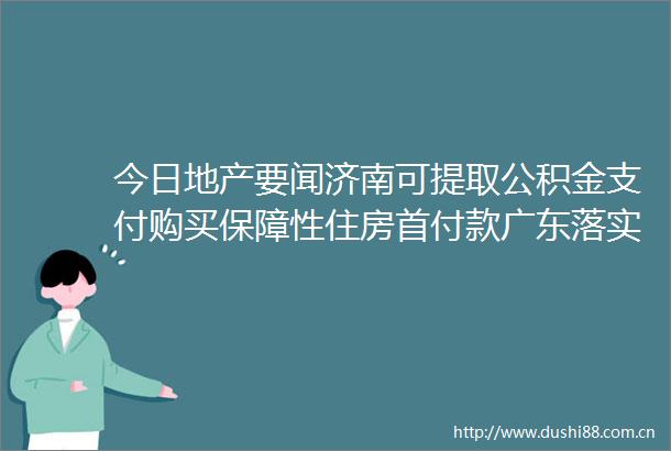 今日地产要闻济南可提取公积金支付购买保障性住房首付款广东落实异地公积金异地购房提取公积金政策