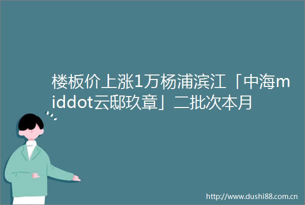 楼板价上涨1万杨浦滨江「中海middot云邸玖章」二批次本月入市加推约104146㎡34房