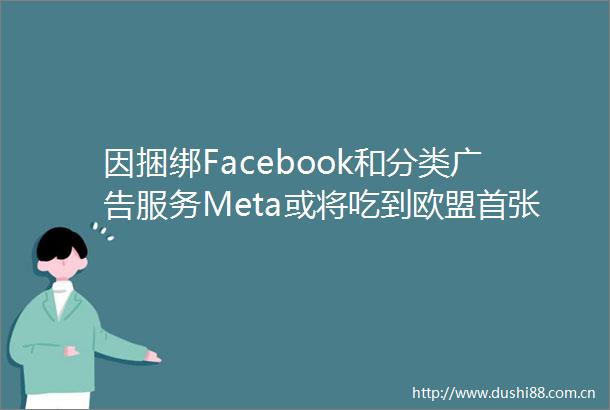 因捆绑Facebook和分类服务Meta或将吃到欧盟首张反垄断罚单