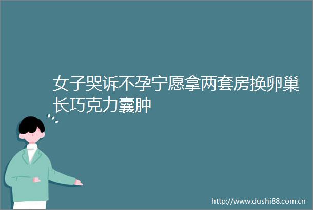 女子哭诉不孕宁愿拿两套房换卵巢长巧克力囊肿