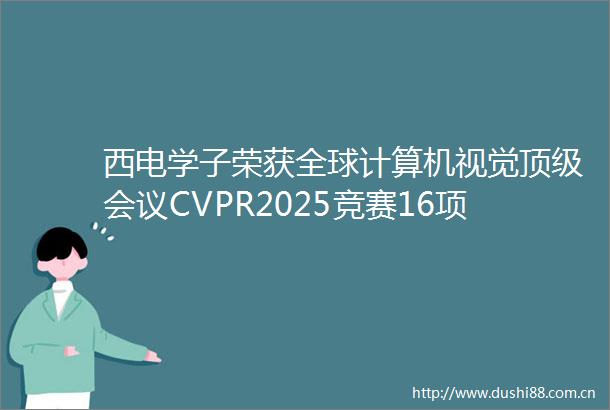 西电学子荣获全球计算机视觉顶级会议CVPR2025竞赛16项冠亚季军