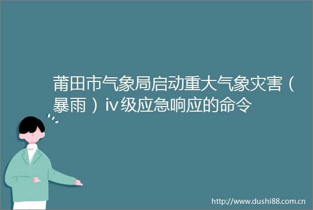 莆田市气象局启动重大气象灾害（暴雨）ⅳ级应急响应的命令