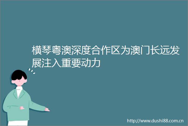横琴粤澳深度合作区为澳门长远发展注入重要动力