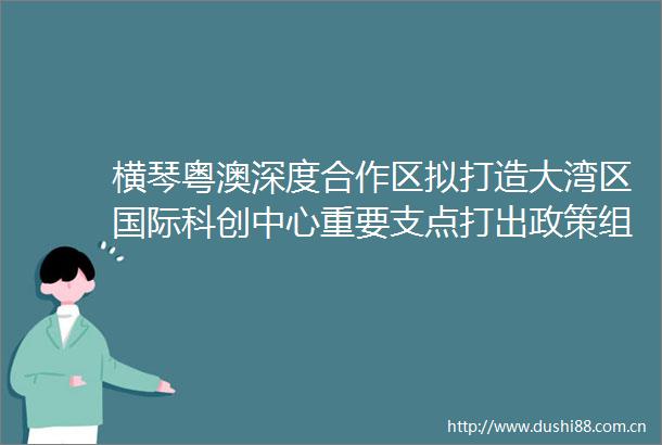 横琴粤澳深度合作区拟打造大湾区国际科创中心重要支点打出政策组合拳构建科创新格局
