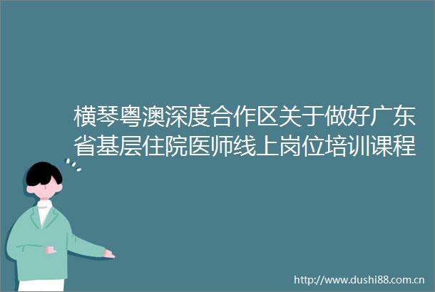 横琴粤澳深度合作区关于做好广东省基层住院医师线上岗位培训课程有关工作的通知