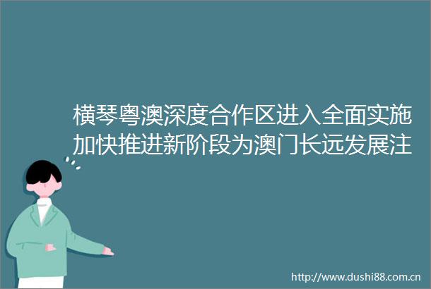 横琴粤澳深度合作区进入全面实施加快推进新阶段为澳门长远发展注入重要动力