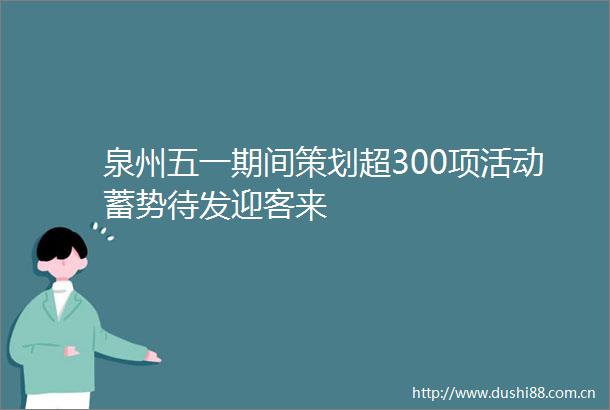 泉州五一期间策划超300项活动蓄势待发迎客来