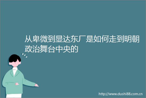 从卑微到显达东厂是如何走到明朝舞台中央的