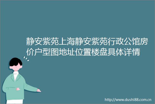 静安紫苑上海静安紫苑行政公馆房价户型图地址位置楼盘具体详情