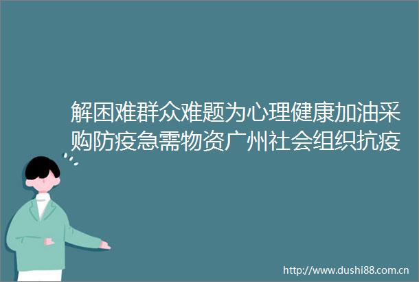 解困难群众难题为心理健康加油采购防疫急需物资广州社会组织抗疫纪实