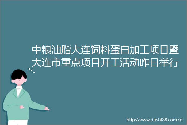 中粮油脂大连饲料蛋白加工项目暨大连市重点项目开工活动昨日举行
