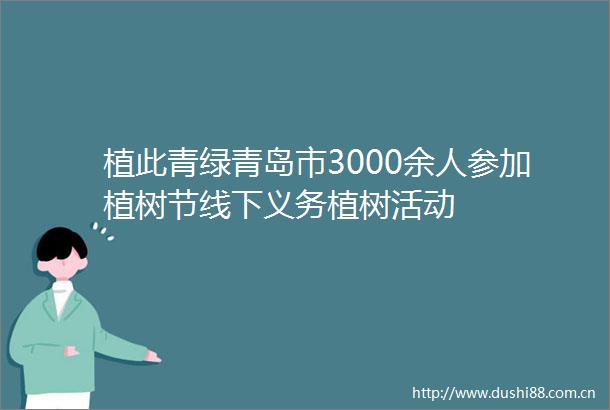 植此青绿青岛市3000余人参加植树节线下义务植树活动