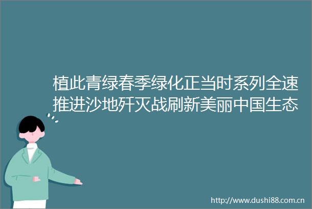 植此青绿春季绿化正当时系列全速推进沙地歼灭战刷新美丽生态颜值