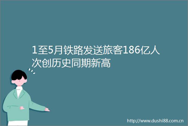 1至5月铁路发送旅客186亿人次创历史同期新高