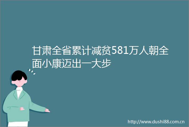 甘肃全省累计减贫581万人朝全面小康迈出一大步