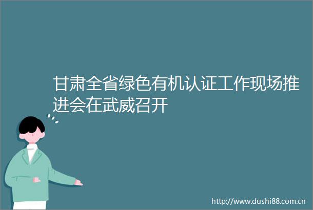 甘肃全省绿色有机认证工作现场推进会在武威召开