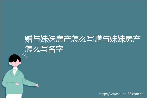 赠与妹妹房产怎么写赠与妹妹房产怎么写名字