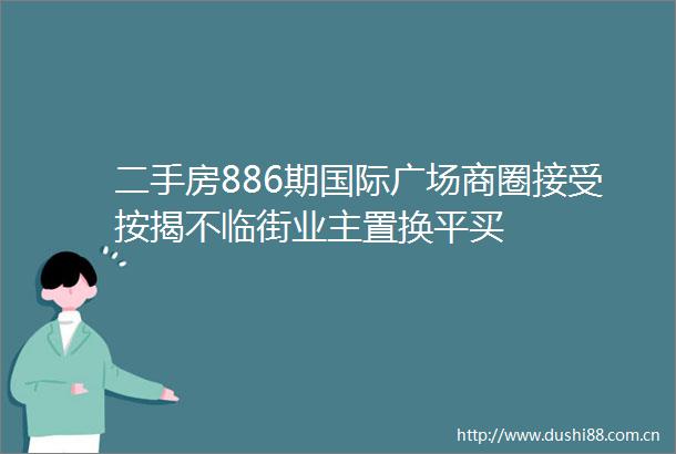 二手房886期国际广场商圈接受按揭不临街业主置换平买