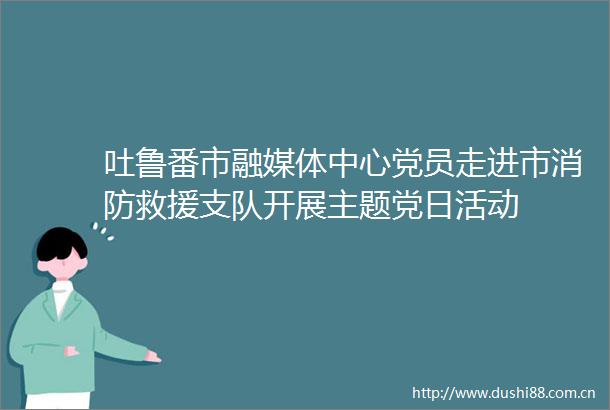 吐鲁番市融媒体中心党员走进市消防救援支队开展主题党日活动