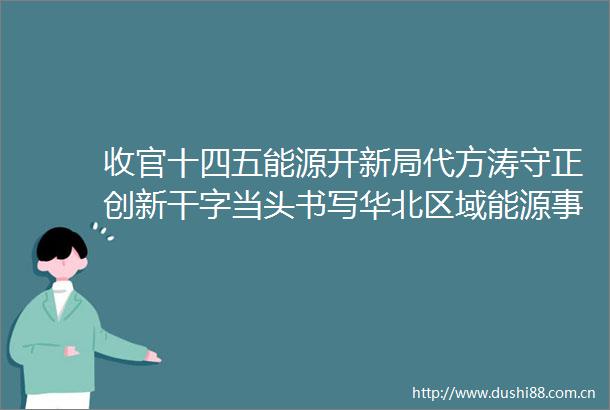 收官十四五能源开新局代方涛守正创新干字当头书写华北区域能源事业新篇章