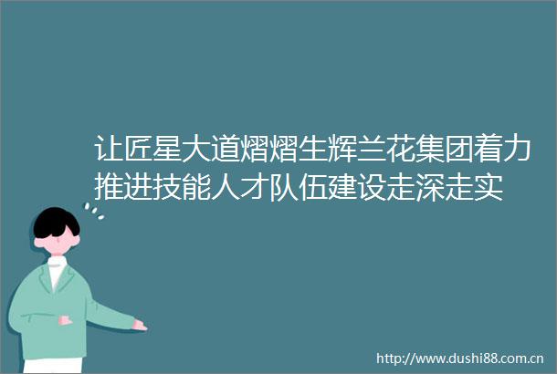 让匠星大道熠熠生辉兰花集团着力推进技能人才队伍建设走深走实